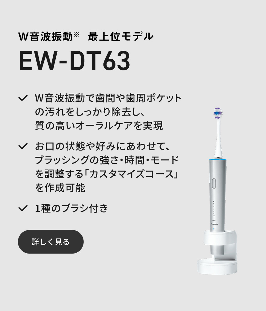 W音波振動※ 最上位モデル EW-DT63 W音波振動で歯間や歯周ポケットの汚れをしっかり除去し、質の高いオーラルケアを実現 お口の状態や好みにあわせて、ブラッシングの強さ・時間・モードを調整する「カスタマイズコース」を作成可能 1種のブラシ付き 詳しく見る