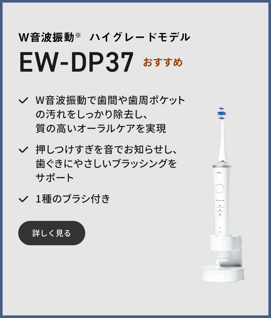 W音波振動※ ハイグレードモデル EW-DP37 おすすめ W音波振動で歯間や歯周ポケットの汚れをしっかり除去し、質の高いオーラルケアを実現 押しつけすぎを音でお知らせし、歯ぐきにやさしいブラッシングをサポート 1種のブラシ付き 詳しく見る