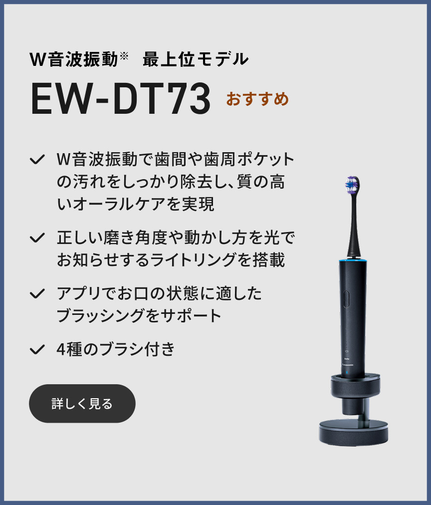 W音波振動※ 最上位モデル EW-DT73 おすすめ W音波振動で歯間や歯周ポケットの汚れをしっかり除去し、質の高いオーラルケアを実現 正しい磨き角度や動かし方を光でお知らせするライトリングを搭載 アプリでお口の状態に適したブラッシングをサポート 4種のブラシ付き 詳しく見る