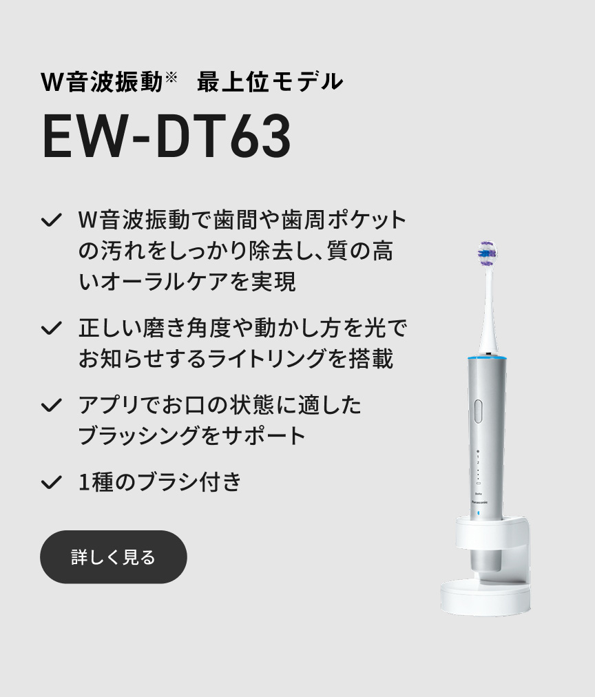 W音波振動※ 最上位モデル EW-DT63 W音波振動で歯間や歯周ポケットの汚れをしっかり除去し、質の高いオーラルケアを実現 正しい磨き角度や動かし方を光でお知らせするライトリングを搭載 アプリでお口の状態に適したブラッシングをサポート 1種のブラシ付き 詳しく見る