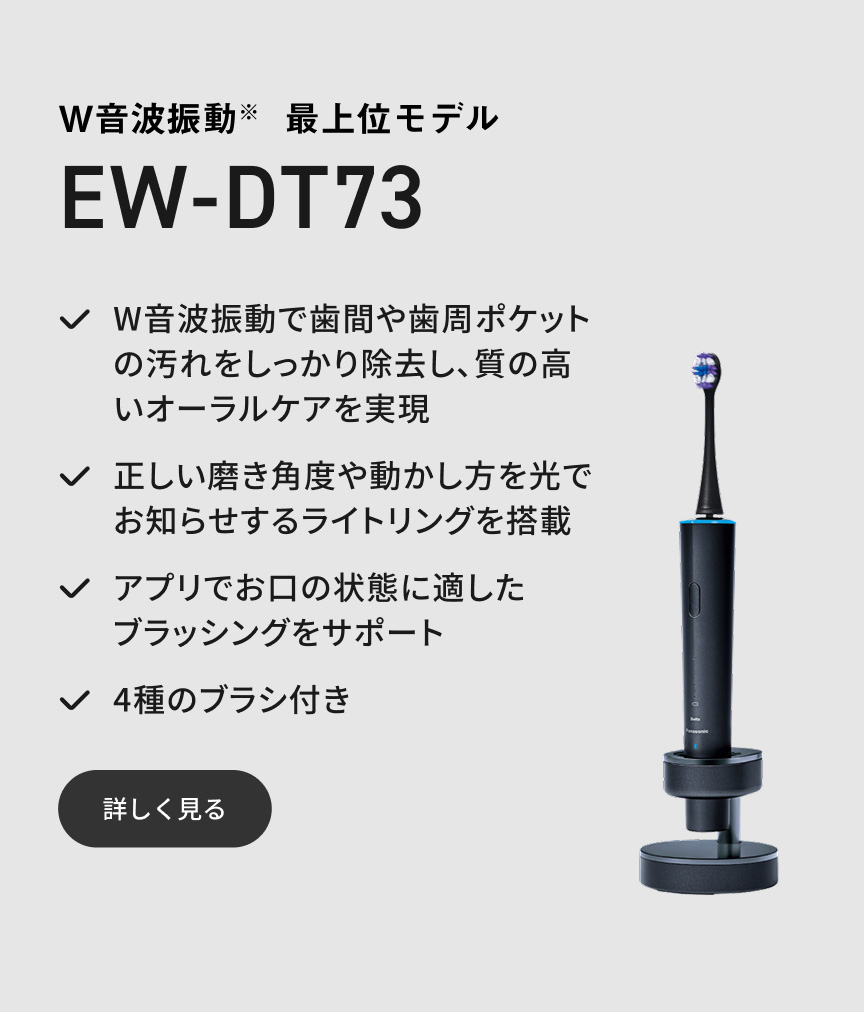 W音波振動※ 最上位モデル EW-DT73 W音波振動で歯間や歯周ポケットの汚れをしっかり除去し、質の高いオーラルケアを実現 正しい磨き角度や動かし方を光でお知らせするライトリングを搭載 アプリでお口の状態に適したブラッシングをサポート 4種のブラシ付き 詳しく見る