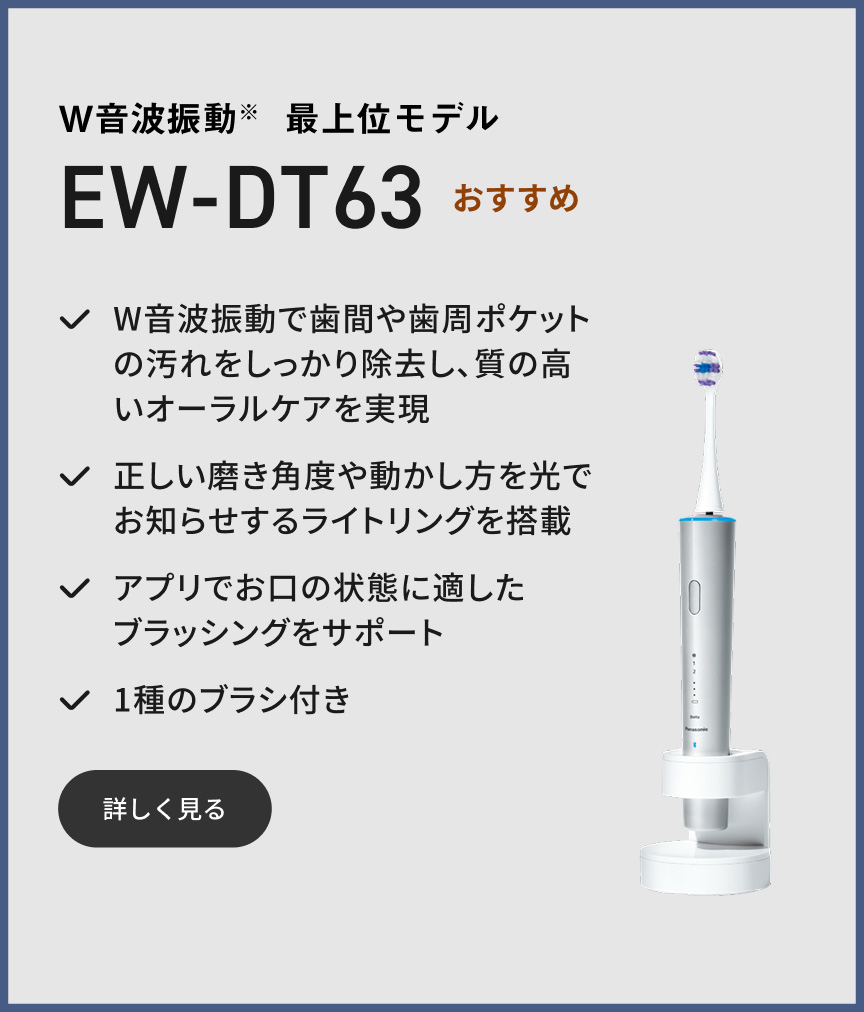W音波振動※ 最上位モデル EW-DT63 おすすめ W音波振動で歯間や歯周ポケットの汚れをしっかり除去し、質の高いオーラルケアを実現 正しい磨き角度や動かし方を光でお知らせするライトリングを搭載 アプリでお口の状態に適したブラッシングをサポート 1種のブラシ付き 詳しく見る