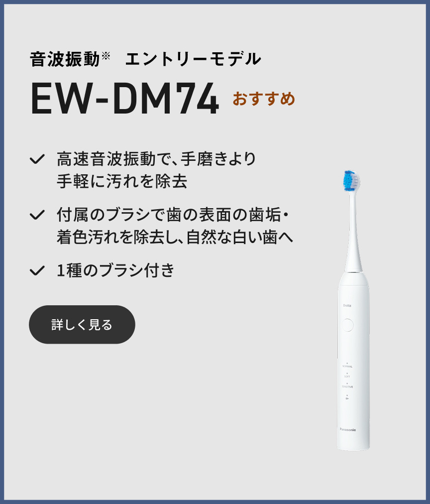 音波振動※ エントリーモデル EW-DM74 おすすめ 高速音波振動で、手磨きより手軽に汚れを除去 付属のブラシで歯の表面の歯垢・着色汚れを除去し、自然な白い歯へ 1種のブラシ付き 詳しく見る
