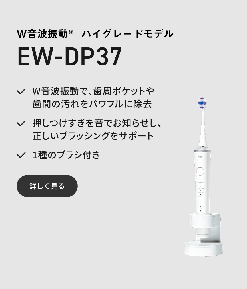 W音波振動※ ハイグレードモデル EW-DP37 W音波振動で、歯周ポケットや歯間の汚れをパワフルに除去 押しつけすぎを音でお知らせし、正しいブラッシングをサポート 1種のブラシ付き 詳しく見る