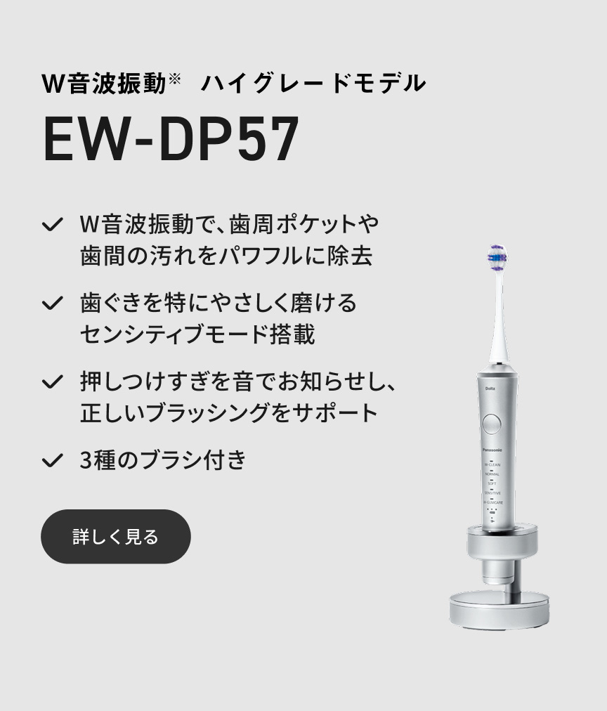 W音波振動※ ハイグレードモデル EW-DP57 W音波振動で、歯周ポケットや歯間の汚れをパワフルに除去 歯ぐきを特にやさしく磨けるセンシティブモード搭載 押しつけすぎを音でお知らせし、正しいブラッシングをサポート 3種のブラシ付き 詳しく見る