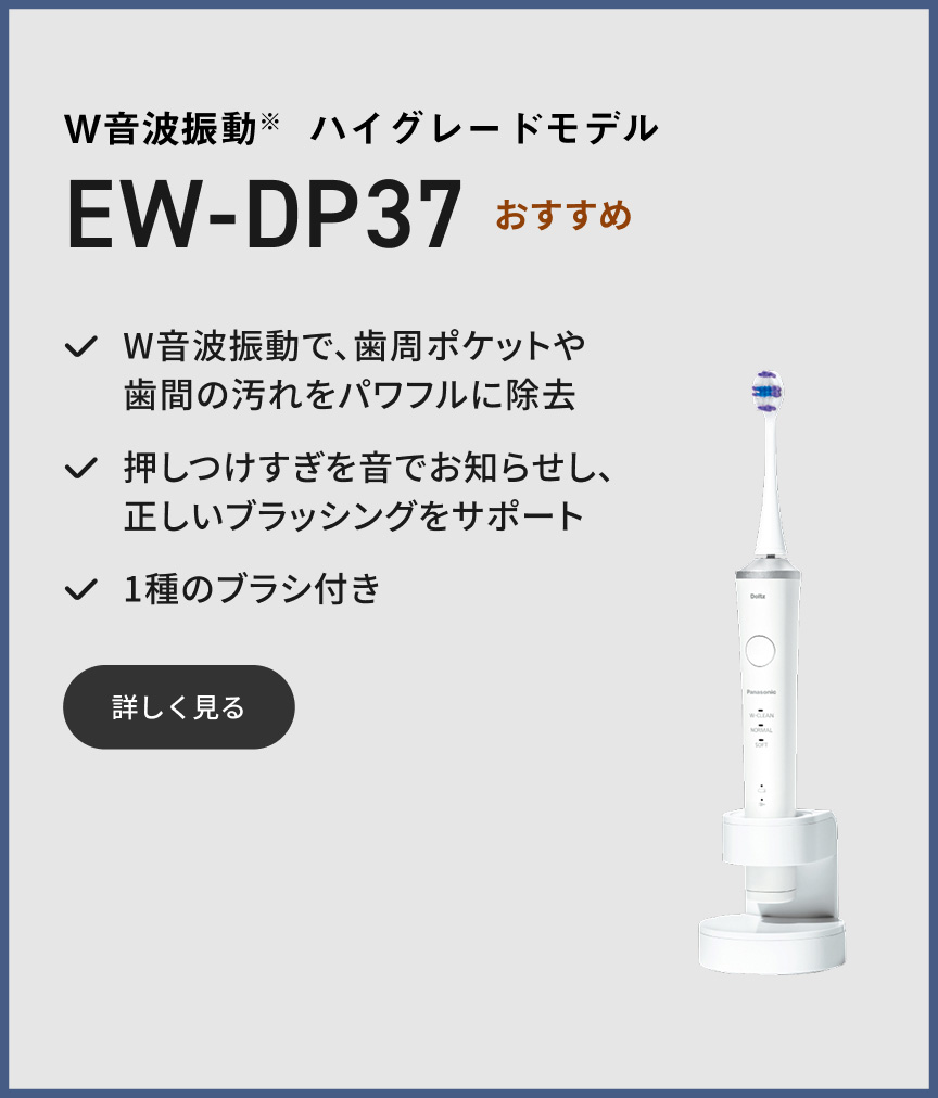 W音波振動※ ハイグレードモデル EW-DP37 W音波振動で、歯周ポケットや歯間の汚れをパワフルに除去 押しつけすぎを音でお知らせし、正しいブラッシングをサポート 1種のブラシ付き 詳しく見る