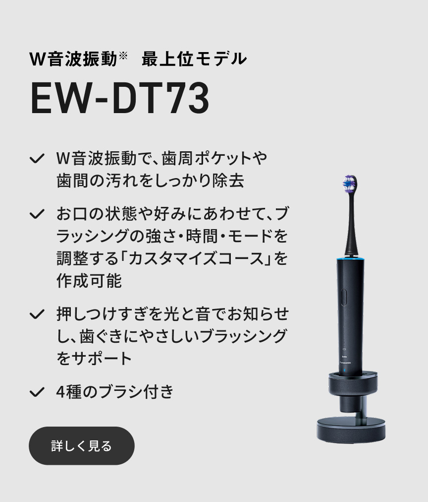 W音波振動※ 最上位モデル EW-DT73 W音波振動で、歯周ポケットや歯間の汚れをしっかり除去 お口の状態や好みにあわせて、ブラッシングの強さ・時間・モードを調整する「カスタマイズコース」を作成可能 押しつけすぎを光と音でお知らせし、歯ぐきにやさしいブラッシングをサポート 4種のブラシ付き 詳しく見る