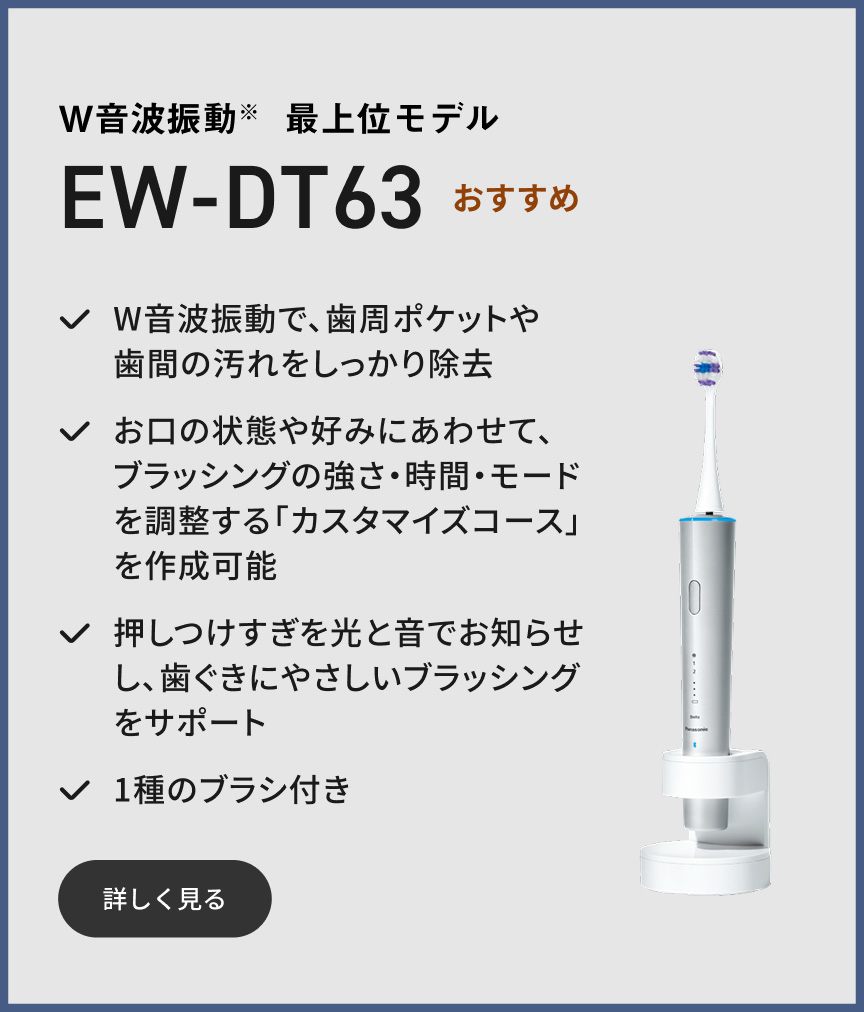 W音波振動※ 最上位モデル EW-DT63  おすすめ W音波振動で、歯周ポケットや歯間の汚れをしっかり除去 お口の状態や好みにあわせて、ブラッシングの強さ・時間・モードを調整する「カスタマイズコース」を作成可能 押しつけすぎを光と音でお知らせし、歯ぐきにやさしいブラッシングをサポート 1種のブラシ付き 詳しく見る