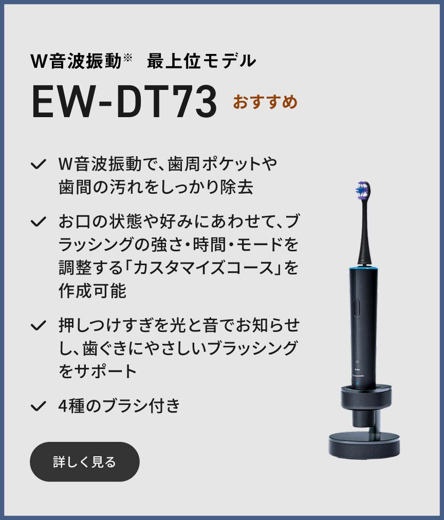 W音波振動※ 最上位モデル EW-DT73 おすすめ W音波振動で、歯周ポケットや歯間の汚れをしっかり除去 お口の状態や好みにあわせて、ブラッシングの強さ・時間・モードを調整する「カスタマイズコース」を作成可能 押しつけすぎを光と音でお知らせし、歯ぐきにやさしいブラッシングをサポート 4種のブラシ付き 詳しく見る