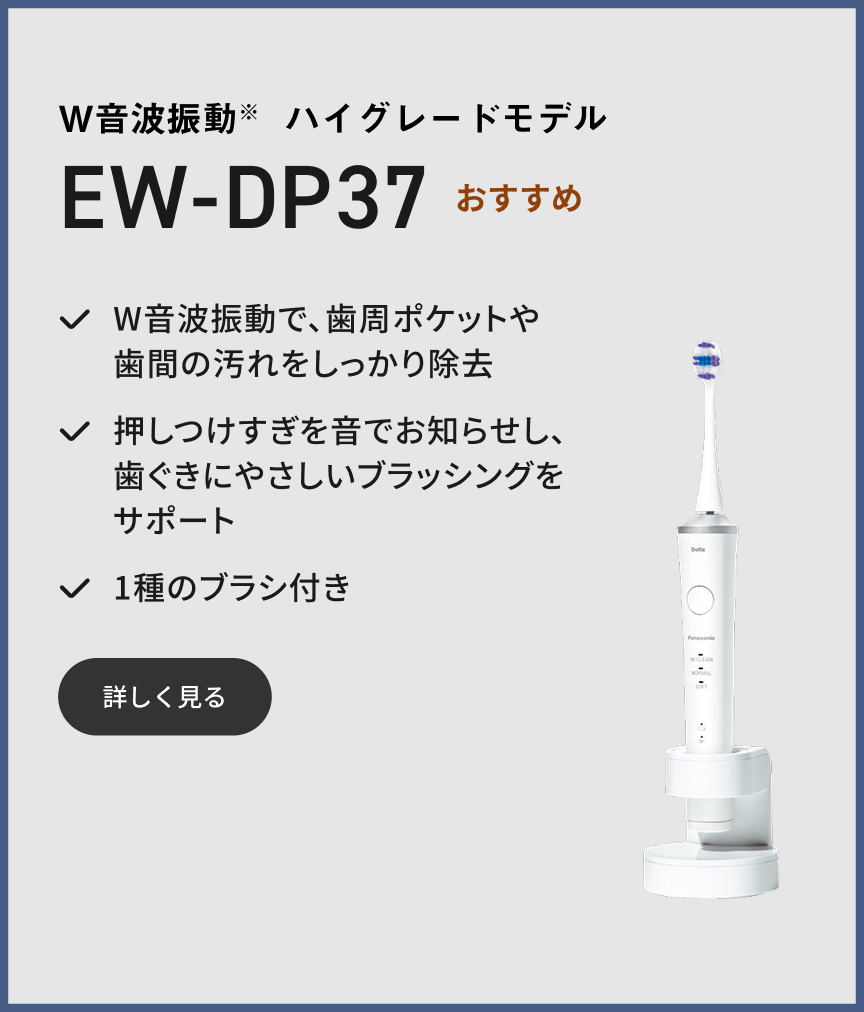 W音波振動※ ハイグレードモデル EW-DP37 おすすめ W音波振動で、歯周ポケットや歯間の汚れをしっかり除去 押しつけすぎを音でお知らせし、歯ぐきにやさしいブラッシングをサポート 1種のブラシ付き 詳しく見る