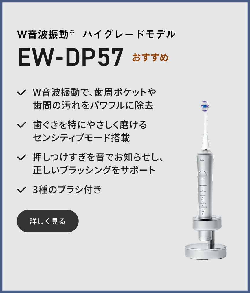 W音波振動※ ハイグレードモデル EW-DP57 おすすめ W音波振動で、歯周ポケットや歯間の汚れをパワフルに除去 歯ぐきを特にやさしく磨けるセンシティブモード搭載 押しつけすぎを音でお知らせし、正しいブラッシングをサポート 3種のブラシ付き 詳しく見る