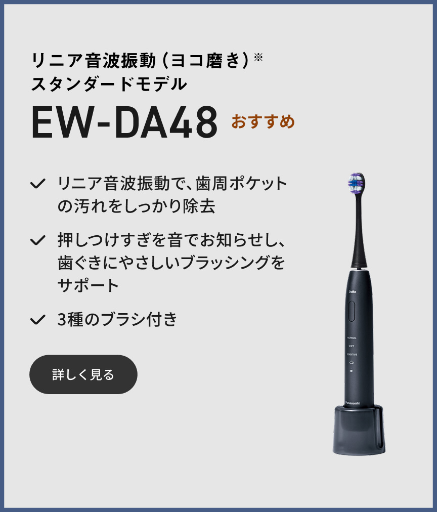 リニア音波振動（ヨコ磨き）※ スタンダードモデル EW-DA48 おすすめ リニア音波振動で、歯周ポケットの汚れをしっかり除去 押しつけすぎを音でお知らせし、歯ぐきにやさしいブラッシングをサポート 3種のブラシ付き 詳しく見る