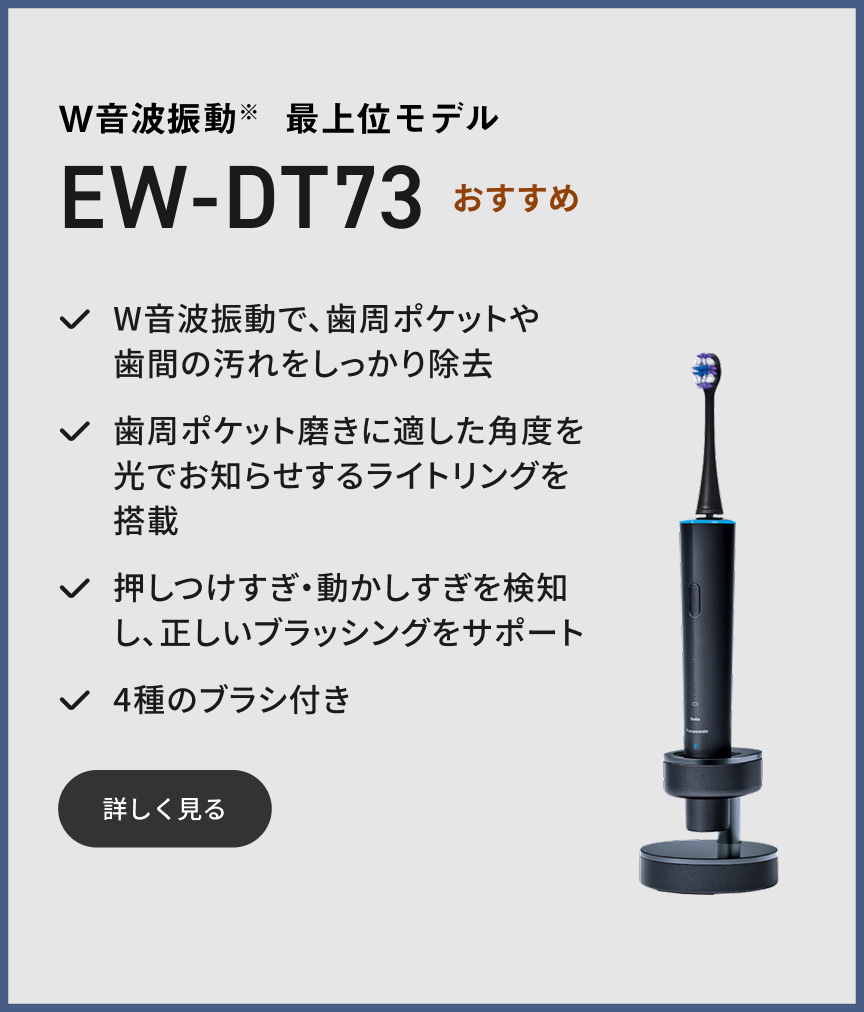 W音波振動※ 最上位モデル EW-DT73 おすすめ W音波振動で、歯周ポケットや歯間の汚れをしっかり除去 歯周ポケット磨きに適した角度を光でお知らせするライトリングを搭載 押しつけすぎ・動かしすぎを検知し、正しいブラッシングをサポート 4種のブラシ付き 詳しく見る