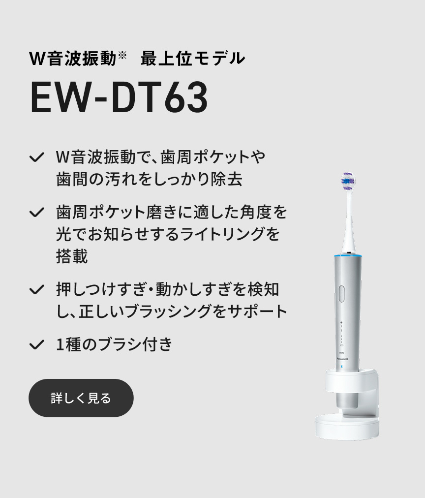 W音波振動※ 最上位モデル EW-DT63  W音波振動で、歯周ポケットや歯間の汚れをしっかり除去 歯周ポケット磨きに適した角度を光でお知らせするライトリングを搭載 押しつけすぎ・動かしすぎを検知し、正しいブラッシングをサポート 1種のブラシ付き 詳しく見る