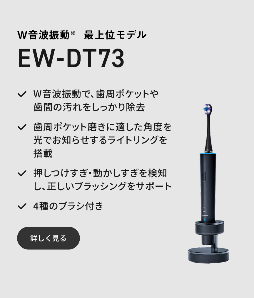 W音波振動※ 最上位モデル EW-DT73 W音波振動で、歯周ポケットや歯間の汚れをしっかり除去 歯周ポケット磨きに適した角度を光でお知らせするライトリングを搭載 押しつけすぎ・動かしすぎを検知し、正しいブラッシングをサポート 4種のブラシ付き 詳しく見る