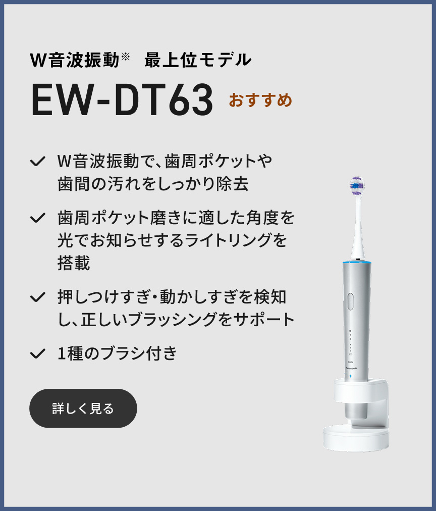 W音波振動※ 最上位モデル EW-DT63  おすすめ W音波振動で、歯周ポケットや歯間の汚れをしっかり除去 歯周ポケット磨きに適した角度を光でお知らせするライトリングを搭載 押しつけすぎ・動かしすぎを検知し、正しいブラッシングをサポート 1種のブラシ付き 詳しく見る