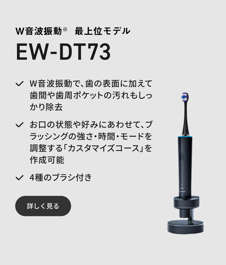 W音波振動※ 最上位モデル EW-DT73 W音波振動で、歯の表面に加えて歯間や歯周ポケットの汚れもしっかり除去 お口の状態や好みにあわせて、ブラッシングの強さ・時間・モードを調整する「カスタマイズコース」を作成可能 4種のブラシ付き 詳しく見る