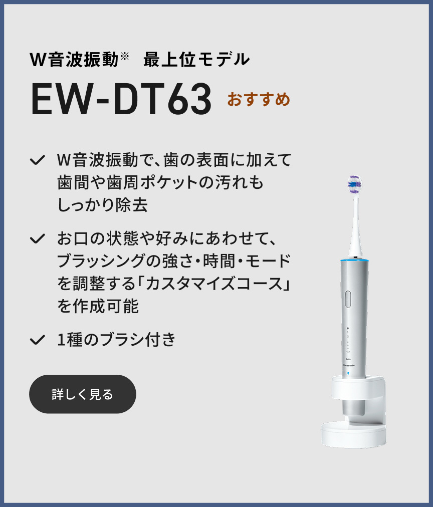W音波振動※ 最上位モデル EW-DT63 おすすめ W音波振動で、歯の表面に加えて歯間や歯周ポケットの汚れもしっかり除去 お口の状態や好みにあわせて、ブラッシングの強さ・時間・モードを調整する「カスタマイズコース」を作成可能 1種のブラシ付き 詳しく見る