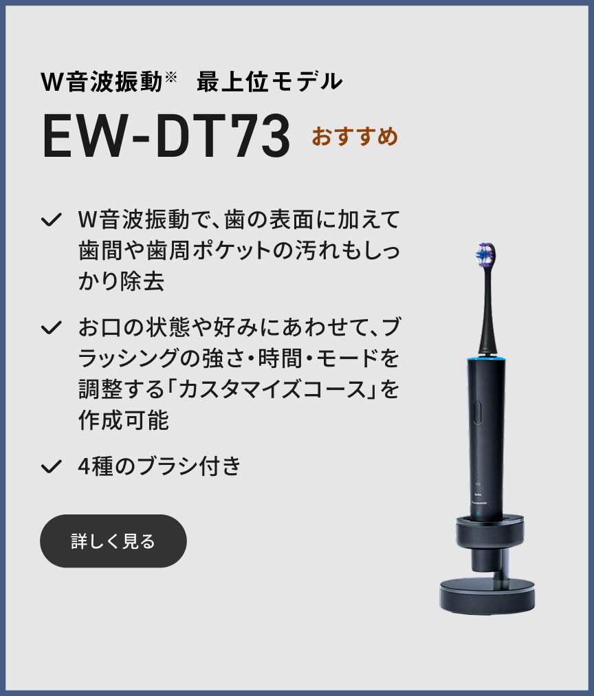 W音波振動※ 最上位モデル EW-DT73 おすすめ W音波振動で、歯の表面に加えて歯間や歯周ポケットの汚れもしっかり除去 お口の状態や好みにあわせて、ブラッシングの強さ・時間・モードを調整する「カスタマイズコース」を作成可能 4種のブラシ付き 詳しく見る