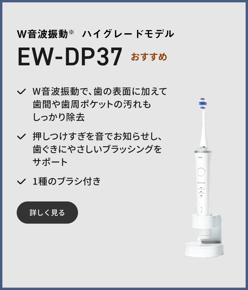 W音波振動※ ハイグレードモデル EW-DP37 おすすめ W音波振動で、歯の表面に加えて歯間や歯周ポケットの汚れもしっかり除去 押しつけすぎを音でお知らせし、歯ぐきにやさしいブラッシングをサポート 1種のブラシ付き 詳しく見る