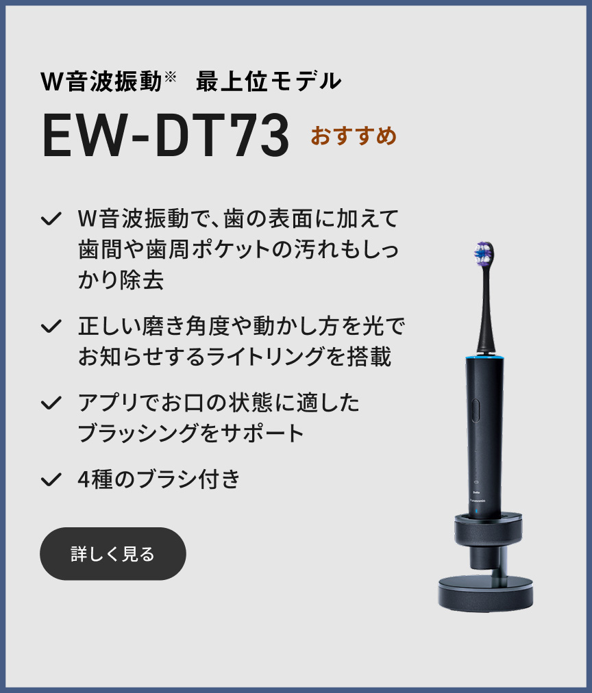 W音波振動※ 最上位モデル EW-DT73 おすすめ W音波振動で、歯の表面に加えて歯間や歯周ポケットの汚れもしっかり除去 正しい磨き角度や動かし方を光でお知らせするライトリングを搭載 アプリでお口の状態に適したブラッシングをサポート 4種のブラシ付き 詳しく見る