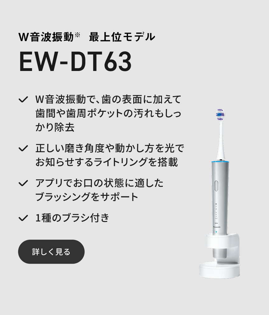 W音波振動※ 最上位モデル EW-DT63 W音波振動で、歯の表面に加えて歯間や歯周ポケットの汚れもしっかり除去 正しい磨き角度や動かし方を光でお知らせするライトリングを搭載 アプリでお口の状態に適したブラッシングをサポート 1種のブラシ付き 詳しく見る