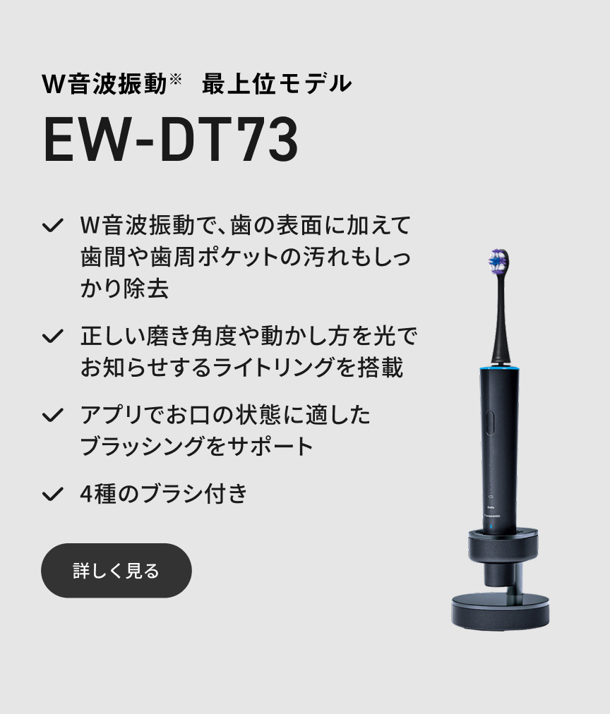 W音波振動※ 最上位モデル EW-DT73 W音波振動で、歯の表面に加えて歯間や歯周ポケットの汚れもしっかり除去 正しい磨き角度や動かし方を光でお知らせするライトリングを搭載 アプリでお口の状態に適したブラッシングをサポート 4種のブラシ付き 詳しく見る