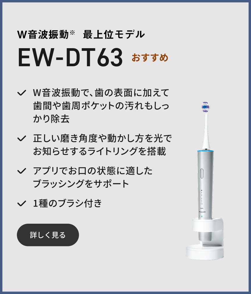 W音波振動※ 最上位モデル EW-DT63 おすすめ W音波振動で、歯の表面に加えて歯間や歯周ポケットの汚れもしっかり除去 正しい磨き角度や動かし方を光でお知らせするライトリングを搭載 アプリでお口の状態に適したブラッシングをサポート 1種のブラシ付き 詳しく見る
