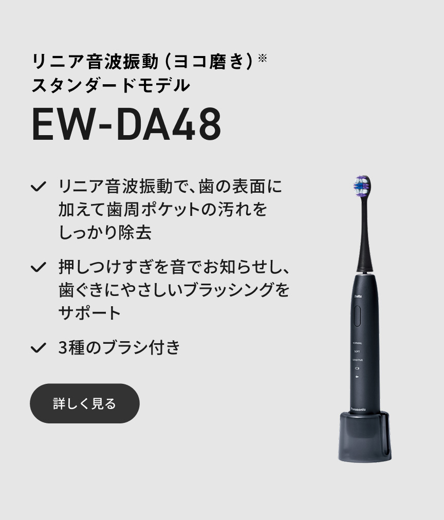 リニア音波振動（ヨコ磨き）※ スタンダードモデル EW-DA48 リニア音波振動で、歯の表面に加えて歯周ポケットの汚れをしっかり除去 押しつけすぎを音でお知らせし、歯ぐきにやさしいブラッシングをサポート 3種のブラシ付き 詳しく見る
