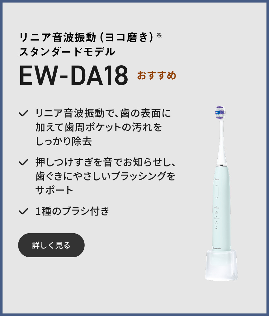 リニア音波振動（ヨコ磨き）※ スタンダードモデル EW-DA18 おすすめ リニア音波振動で、歯の表面に加えて歯周ポケットの汚れをしっかり除去 押しつけすぎを音でお知らせし、歯ぐきにやさしいブラッシングをサポート 1種のブラシ付き 詳しく見る