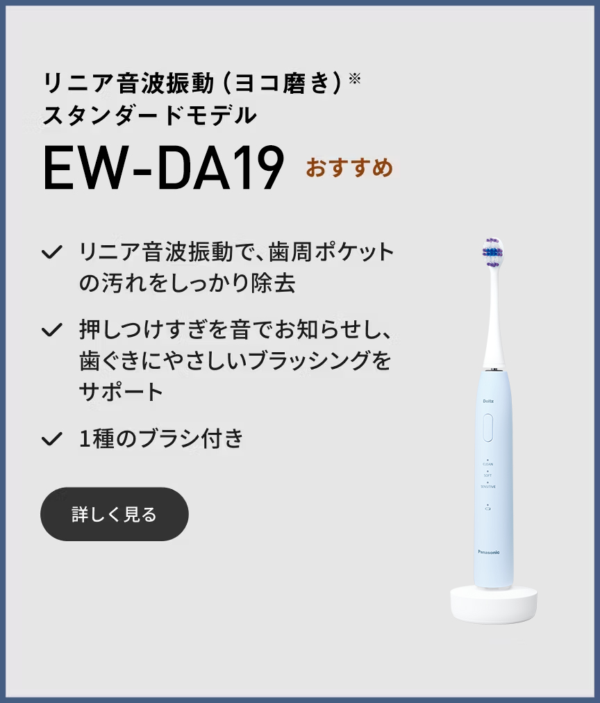 リニア音波振動（ヨコ磨き）※ スタンダードモデル EW-DA19 おすすめ リニア音波振動で、歯周ポケットの汚れをしっかり除去 押しつけすぎを音でお知らせし、歯ぐきにやさしいブラッシングをサポート 1種のブラシ付き 詳しく見る