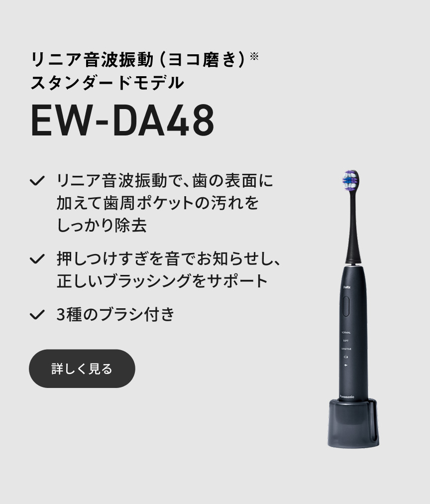 リニア音波振動（ヨコ磨き）※ スタンダードモデル EW-DA48 リニア音波振動で、歯の表面に加えて歯周ポケットの汚れをしっかり除去 押しつけすぎを音でお知らせし、正しいブラッシングをサポート 3種のブラシ付き 詳しく見る