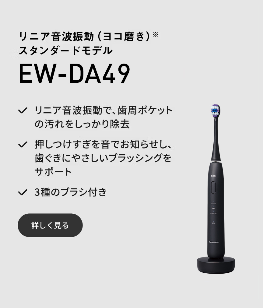 リニア音波振動（ヨコ磨き）※ スタンダードモデル EW-DA49 リニア音波振動で、歯周ポケットの汚れをしっかり除去 押しつけすぎを音でお知らせし、歯ぐきにやさしいブラッシングをサポート 3種のブラシ付き 詳しく見る