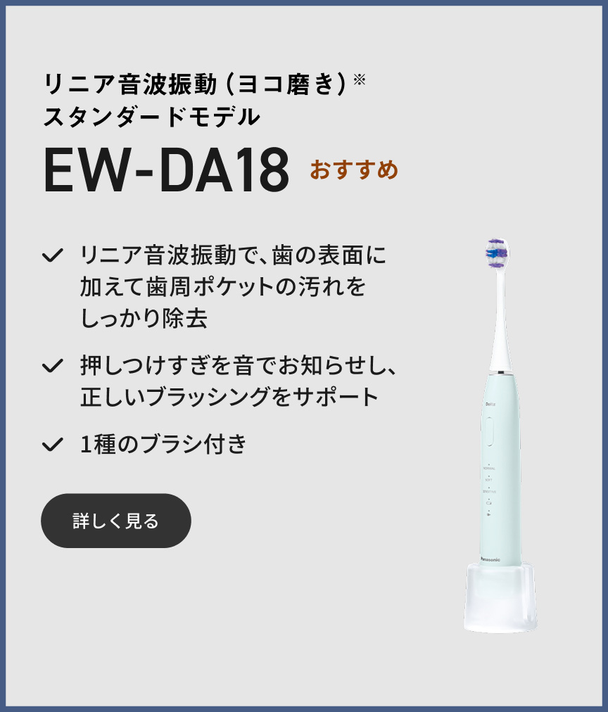リニア音波振動（ヨコ磨き）※ スタンダードモデル EW-DA18 おすすめ リニア音波振動で、歯の表面に加えて歯周ポケットの汚れをしっかり除去 押しつけすぎを音でお知らせし、正しいブラッシングをサポート 1種のブラシ付き 詳しく見る