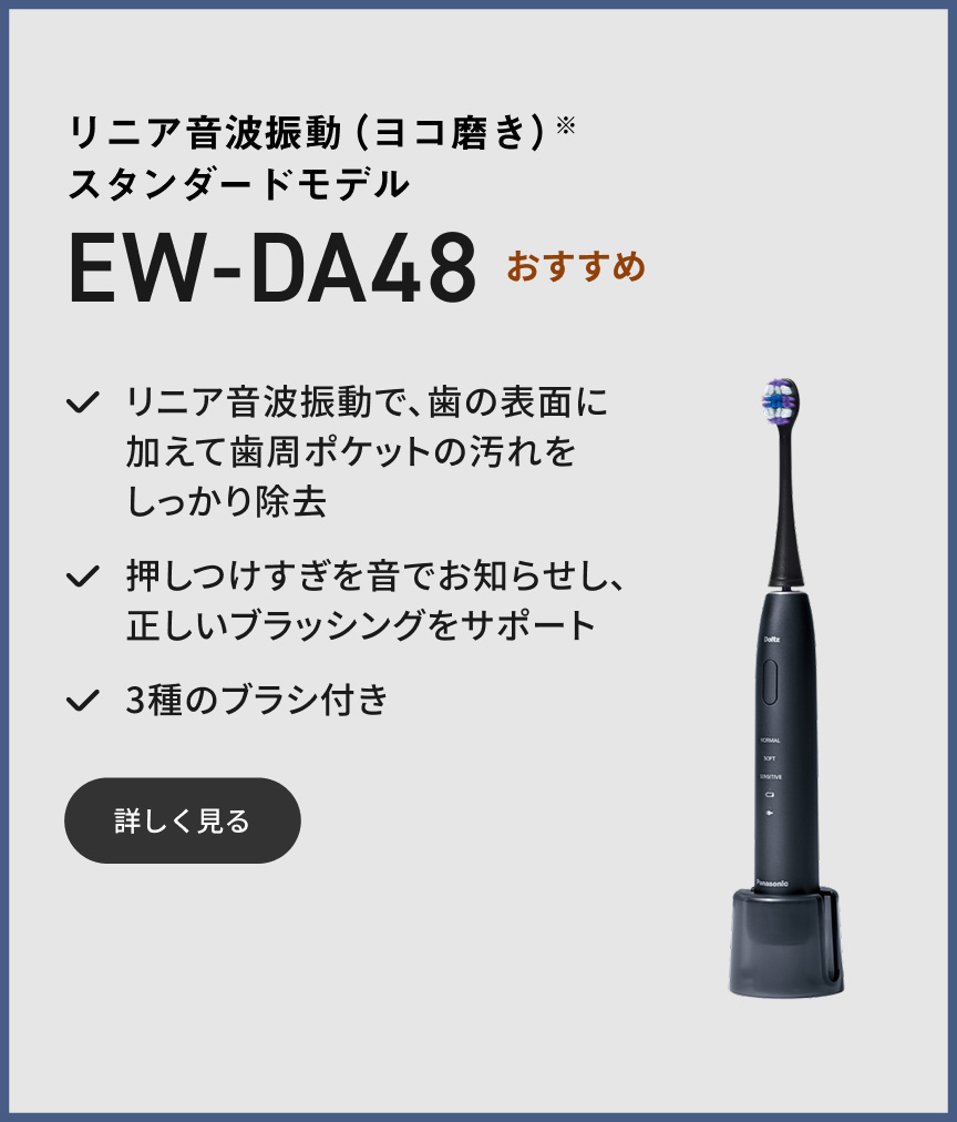リニア音波振動（ヨコ磨き）※ スタンダードモデル EW-DA48 おすすめ リニア音波振動で、歯の表面に加えて歯周ポケットの汚れをしっかり除去 押しつけすぎを音でお知らせし、正しいブラッシングをサポート 3種のブラシ付き 詳しく見る