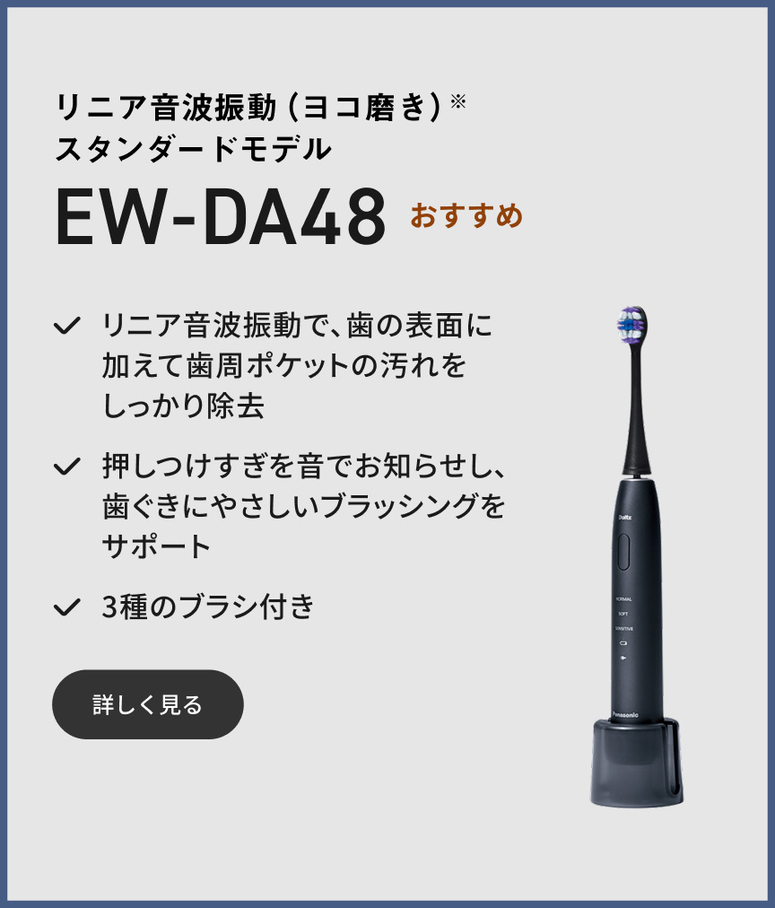 リニア音波振動（ヨコ磨き）※ スタンダードモデル EW-DA48 おすすめ リニア音波振動で、歯の表面に加えて歯周ポケットの汚れをしっかり除去 押しつけすぎを音でお知らせし、歯ぐきにやさしいブラッシングをサポート 3種のブラシ付き 詳しく見る