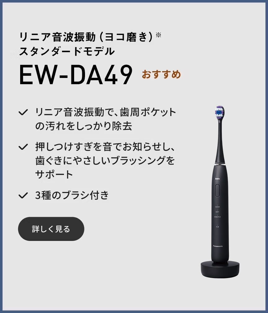 リニア音波振動（ヨコ磨き）※ スタンダードモデル EW-DA49 おすすめ リニア音波振動で、歯周ポケットの汚れをしっかり除去 押しつけすぎを音でお知らせし、歯ぐきにやさしいブラッシングをサポート 3種のブラシ付き 詳しく見る