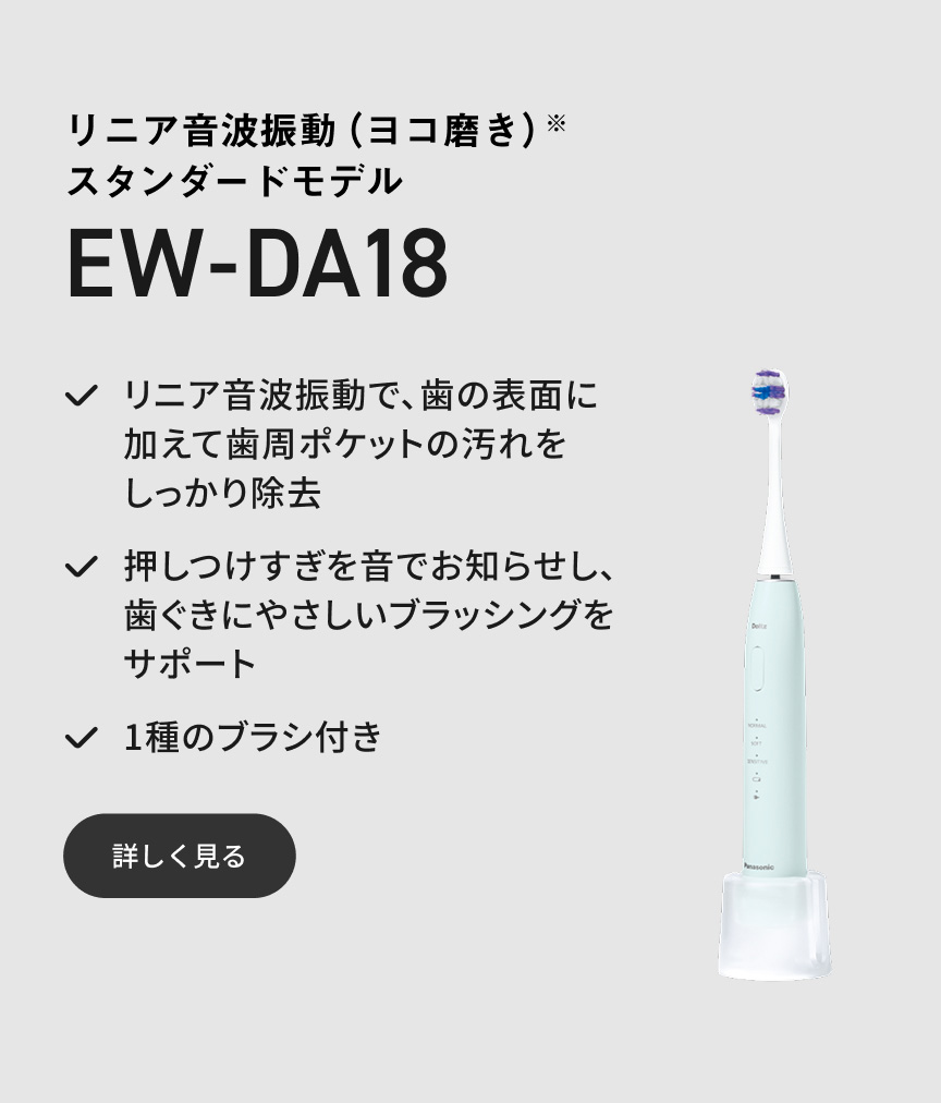 リニア音波振動（ヨコ磨き）※ スタンダードモデル EW-DA18 リニア音波振動で、歯の表面に加えて歯周ポケットの汚れをしっかり除去 押しつけすぎを音でお知らせし、歯ぐきにやさしいブラッシングをサポート 1種のブラシ付き 詳しく見る