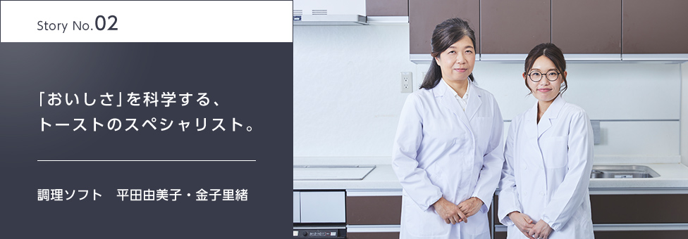 Story No.02 「おいしさ」を科学する、トーストのスペシャリスト。 調理ソフト 平田由美子・金子里緒
