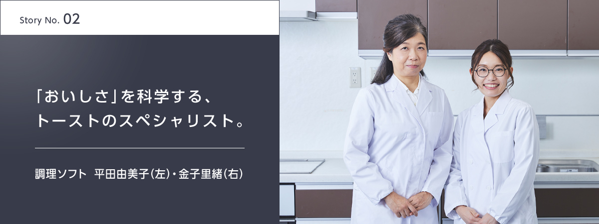 Story No.02 「おいしさ」を科学する、トーストのスペシャリスト。 調理ソフト 平田由美子(左)・金子里緒(右)