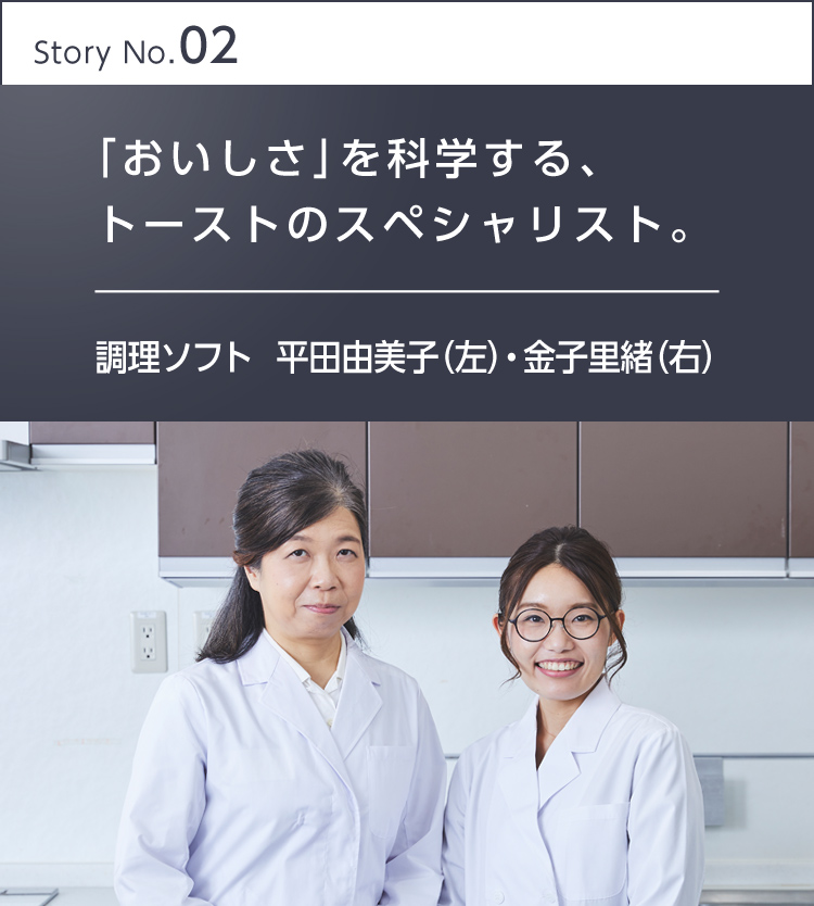 Story No.02 「おいしさ」を科学する、トーストのスペシャリスト。 調理ソフト 平田由美子(左)・金子里緒(右)