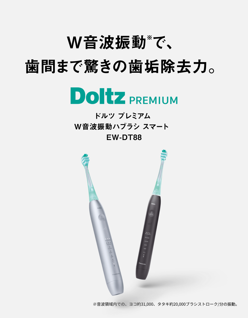 W音波振動※で、 歯間まで驚きの歯垢除去力。 Doltz  PREMIUM  ドルツ プレミアム W音波振動ハブラシ スマート EW-DT88   ※音波領域内での、ヨコ約31,000、タタキ約20,000ブラシストローク/分の振動。