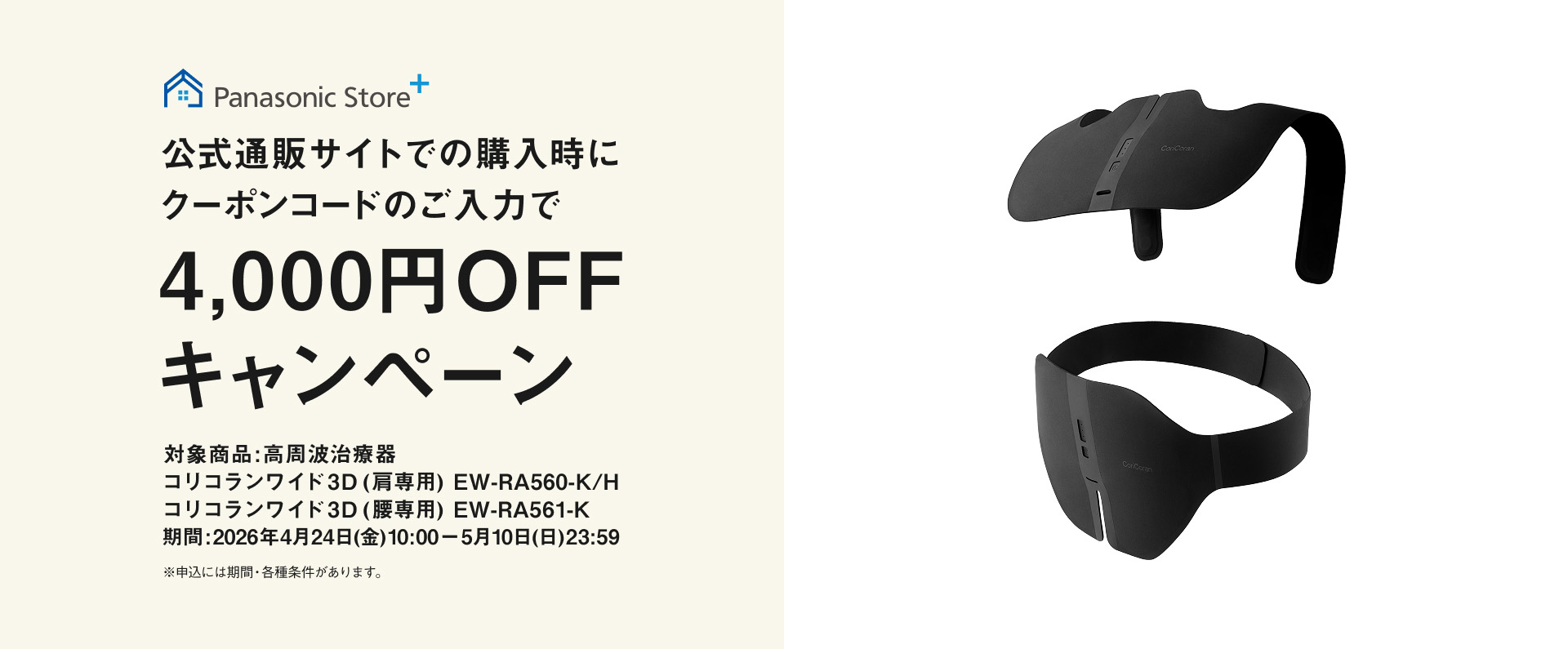 Panasonic Store+ 公式通販サイトでの購入時にクーポンコードのご入力で4,000円OFFキャンペーン 対象商品：高周波治療器 コリコランワイド3D（肩専用）EW-RA560-K/H コリコランワイド3D（腰専用）EW-RA561-K 期間：2026年4月24日(金)10:00－5月10日(日)23:59 ※申込には規約・条件等があります。