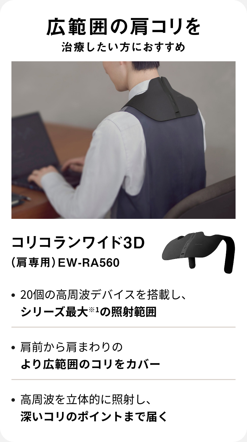 広範囲の肩コリを治療したい方におすすめ コリコランワイド3D（肩専用） EW-RA560 ・20個の高周波デバイスを搭載し、シリーズ最大*1の照射範囲 ・肩前から肩まわりのより広範囲のコリをカバー ・高周波を立体的に照射し、深いコリのポイントまで届く