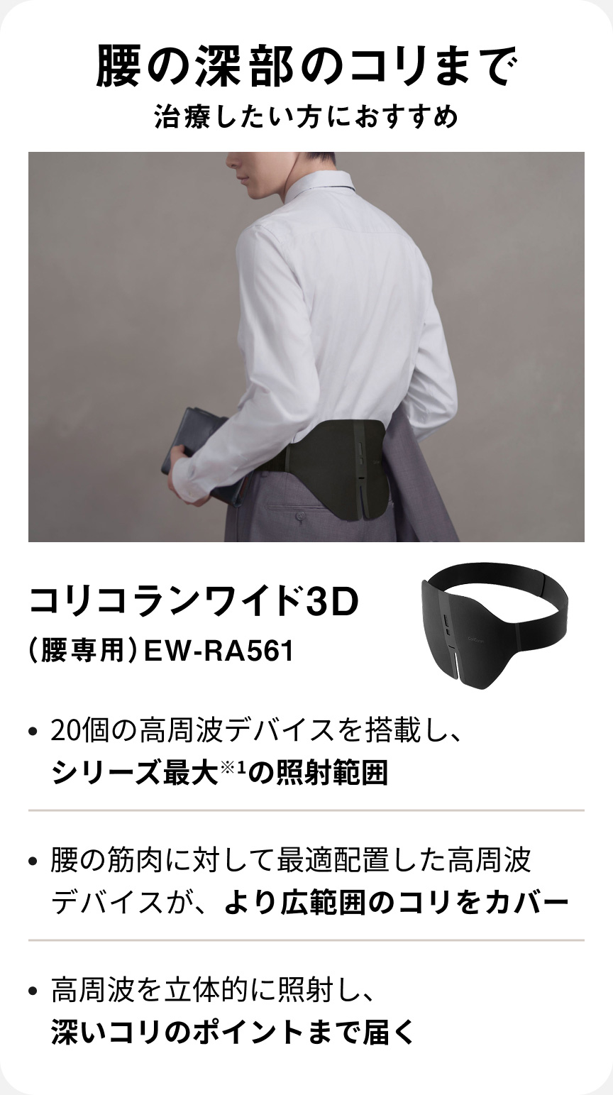 腰の深部のコリまで治療したい方におすすめ コリコランワイド3D（腰専用） EW-RA561 ・20個の高周波デバイスを搭載し、シリーズ最大*1の照射範囲 ・腰の筋肉に対して最適配置した高周波デバイスが、より広範囲のコリをカバー ・高周波を立体的に照射し、深いコリのポイントまで届く