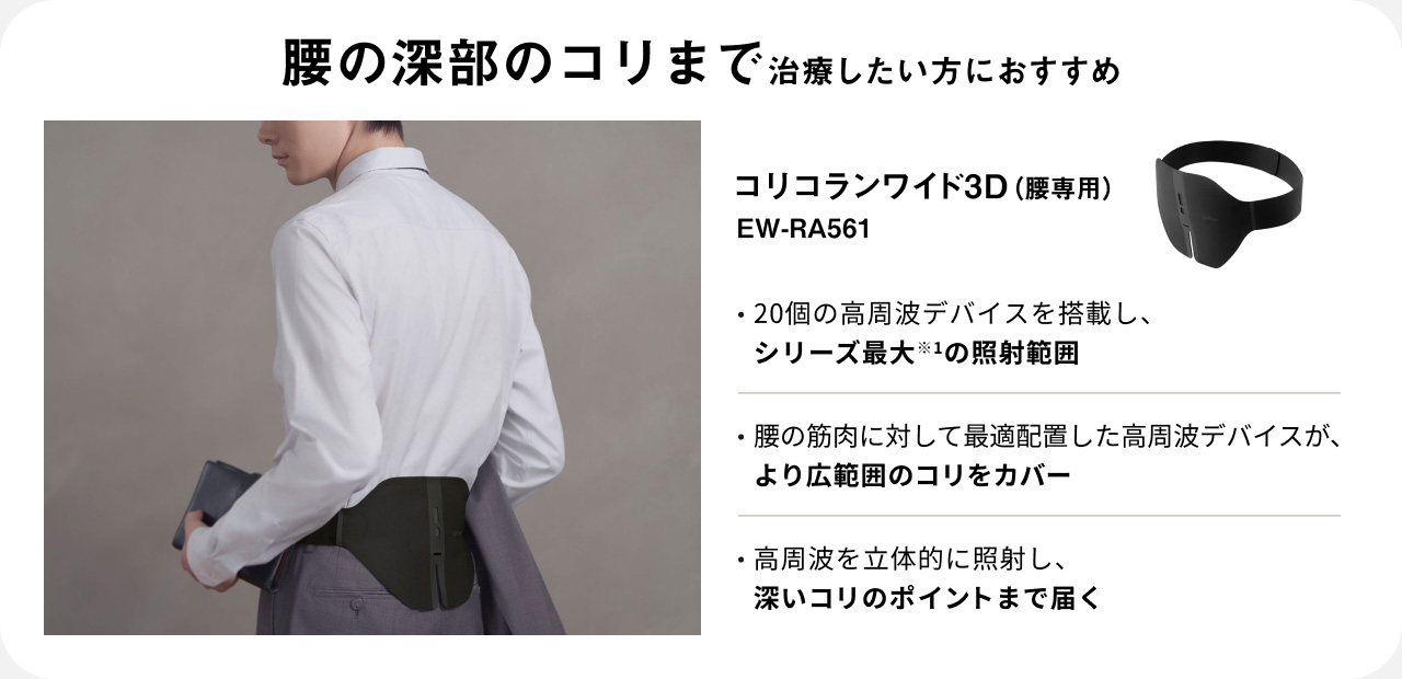 腰の深部のコリまで治療したい方におすすめ コリコランワイド3D（腰専用） EW-RA561 ・20個の高周波デバイスを搭載し、シリーズ最大*1の照射範囲 ・腰の筋肉に対して最適配置した高周波デバイスが、より広範囲のコリをカバー ・高周波を立体的に照射し、深いコリのポイントまで届く
