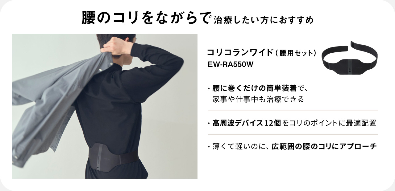 腰のコリをながらで治療したい方におすすめ コリコランワイド（腰用セット） EW-RA550W ・腰に巻くだけの簡単装着で、家事や仕事中も治療できる ・高周波デバイス12個をコリのポイントに最適配置 ・薄くて軽いのに、広範囲の腰のコリにアプローチ