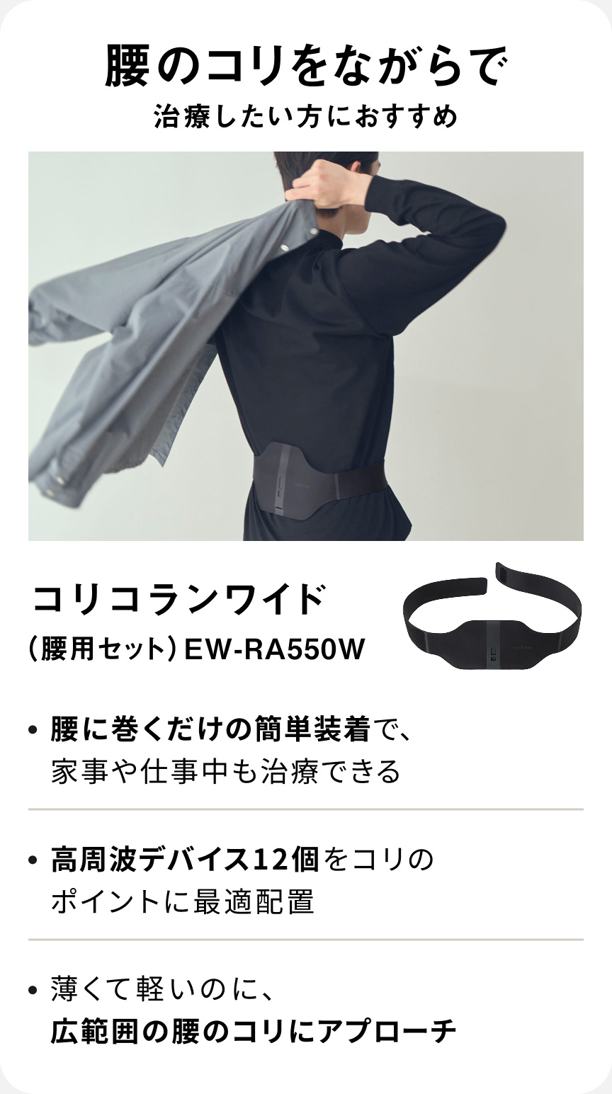 腰のコリをながらで治療したい方におすすめ コリコランワイド（腰用セット） EW-RA550W ・腰に巻くだけの簡単装着で、家事や仕事中も治療できる ・高周波デバイス12個をコリのポイントに最適配置 ・薄くて軽いのに、広範囲の腰のコリにアプローチ