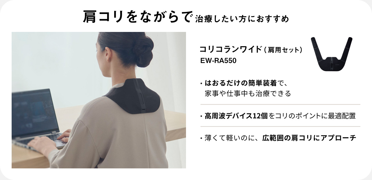 肩コリをながらで治療したい方におすすめ コリコランワイド（肩用セット） EW-RA550 ・はおるだけの簡単装着で、家事や仕事中も治療できる ・高周波デバイス12個をコリのポイントに最適配置 ・薄くて軽いのに、広範囲の肩コリにアプローチ