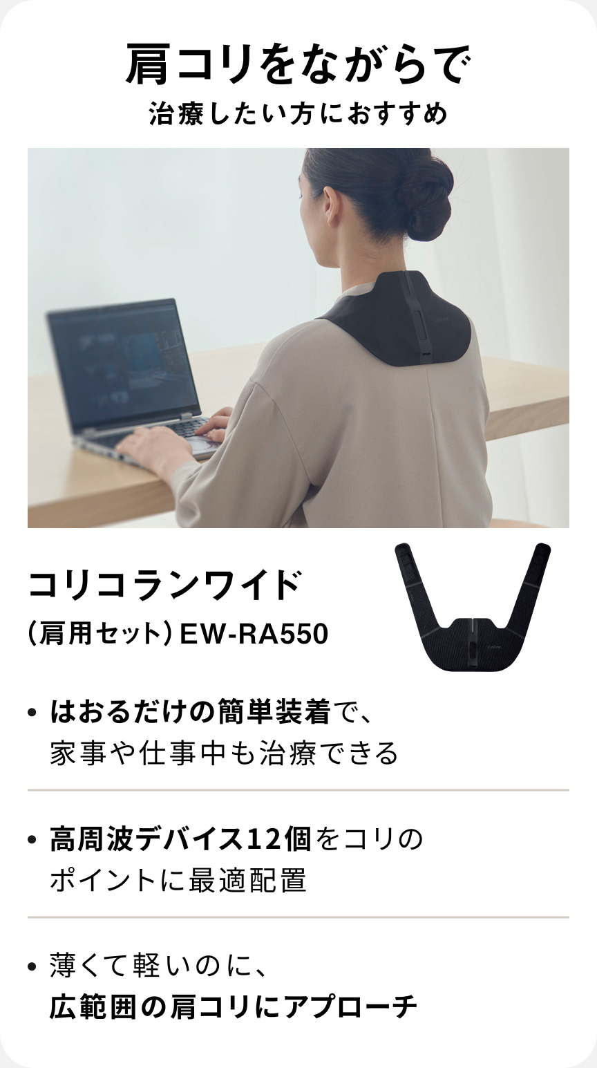 肩コリをながらで治療したい方におすすめ コリコランワイド（肩用セット） EW-RA550 ・はおるだけの簡単装着で、家事や仕事中も治療できる ・高周波デバイス12個をコリのポイントに最適配置 ・薄くて軽いのに、広範囲の肩コリにアプローチ